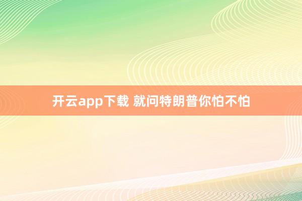 开云app下载 就问特朗普你怕不怕