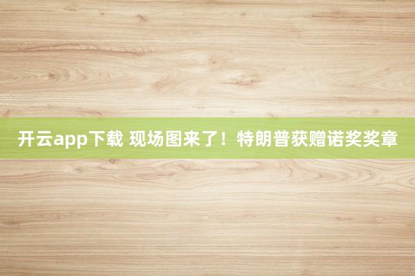 开云app下载 现场图来了！特朗普获赠诺奖奖章