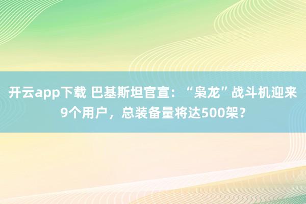 开云app下载 巴基斯坦官宣：“枭龙”战斗机迎来9个用户，总装备量将达500架？