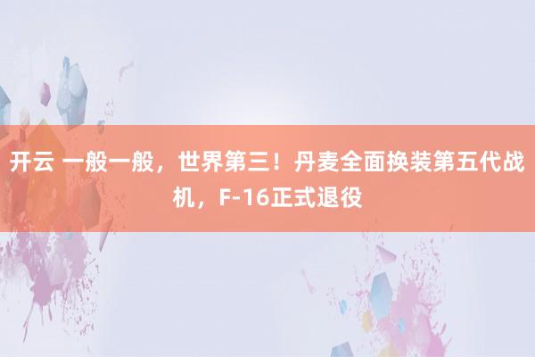 开云 一般一般，世界第三！丹麦全面换装第五代战机，F-16正式退役