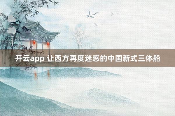 开云app 让西方再度迷惑的中国新式三体船