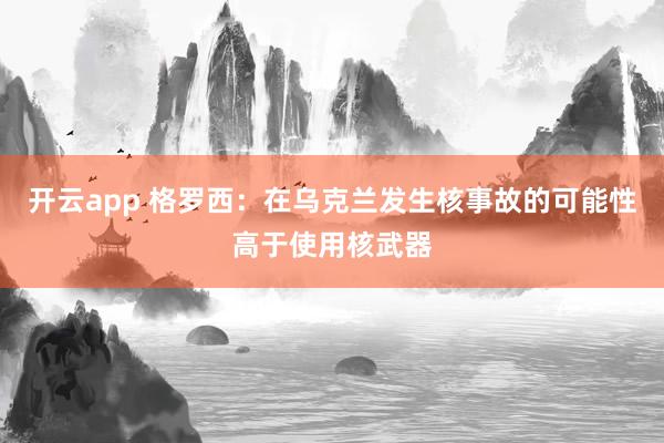 开云app 格罗西：在乌克兰发生核事故的可能性高于使用核武器
