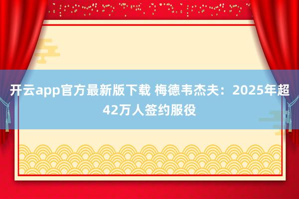 开云app官方最新版下载 梅德韦杰夫：2025年超42万人签约服役