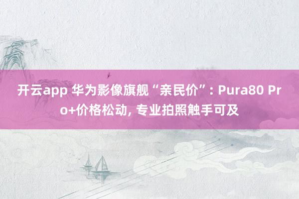开云app 华为影像旗舰“亲民价”: Pura80 Pro+价格松动, 专业拍照触手可及