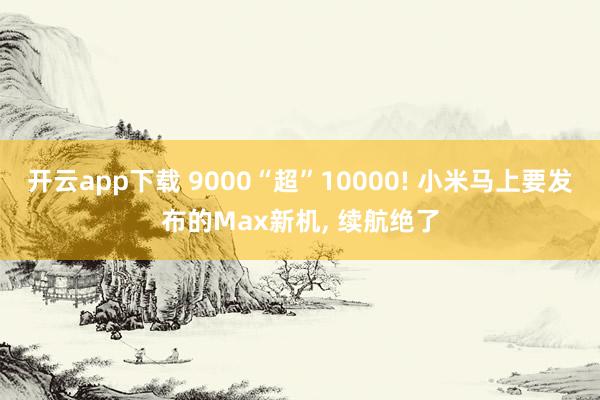 开云app下载 9000“超”10000! 小米马上要发布的Max新机, 续航绝了