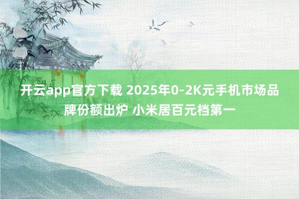 开云app官方下载 2025年0-2K元手机市场品牌份额出炉 小米居百元档第一