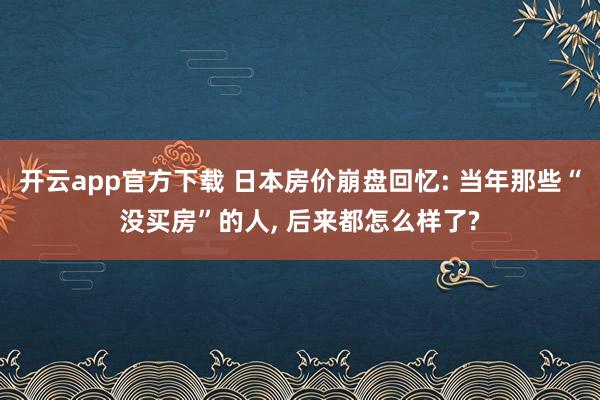 开云app官方下载 日本房价崩盘回忆: 当年那些“没买房”的人, 后来都怎么样了?