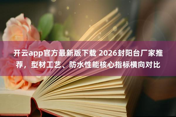 开云app官方最新版下载 2026封阳台厂家推荐，型材工艺、防水性能核心指标横向对比