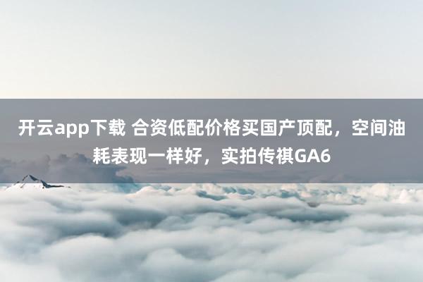 开云app下载 合资低配价格买国产顶配，空间油耗表现一样好，实拍传祺GA6