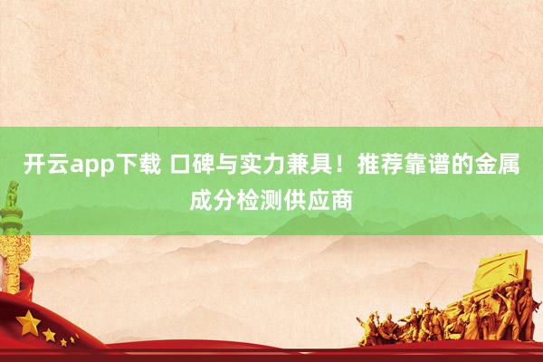 开云app下载 口碑与实力兼具！推荐靠谱的金属成分检测供应商