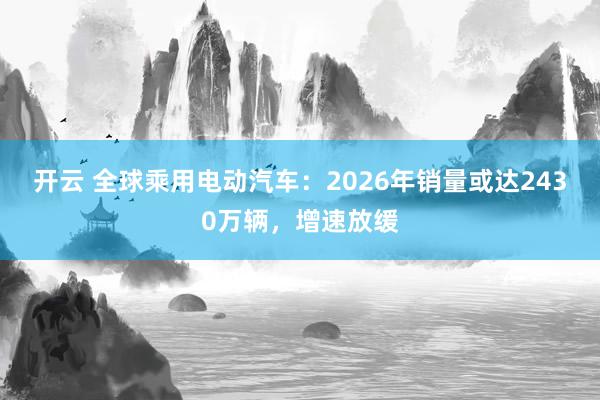 开云 全球乘用电动汽车：2026年销量或达2430万辆，增速放缓
