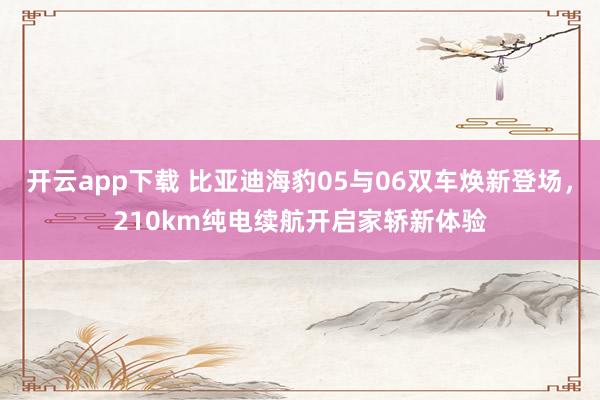 开云app下载 比亚迪海豹05与06双车焕新登场，210km纯电续航开启家轿新体验