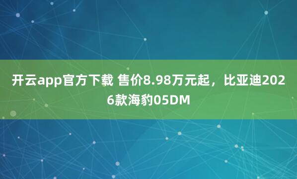 开云app官方下载 售价8.98万元起，比亚迪2026款海豹05DM