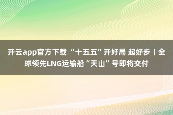开云app官方下载 “十五五”开好局 起好步丨全球领先LNG运输船“天山”号即将交付