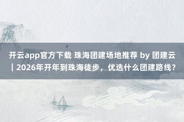 开云app官方下载 珠海团建场地推荐 by 团建云｜2026年开年到珠海徒步，优选什么团建路线？