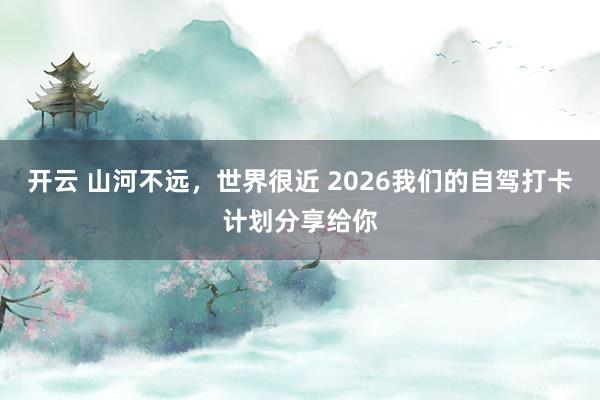 开云 山河不远，世界很近 2026我们的自驾打卡计划分享给你