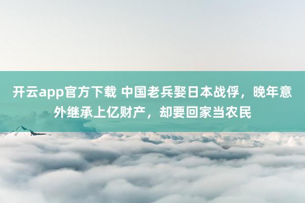 开云app官方下载 中国老兵娶日本战俘，晚年意外继承上亿财产，却要回家当农民