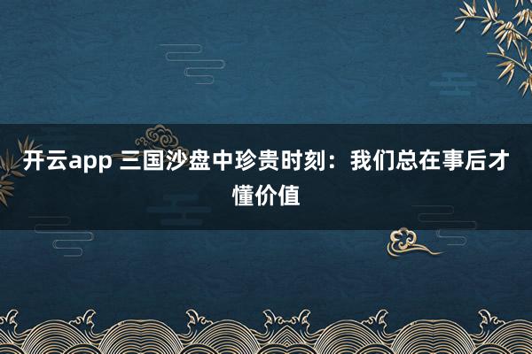 开云app 三国沙盘中珍贵时刻：我们总在事后才懂价值