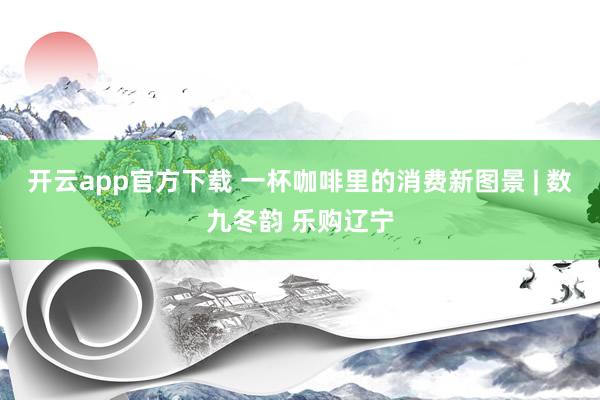 开云app官方下载 一杯咖啡里的消费新图景 | 数九冬韵 乐购辽宁