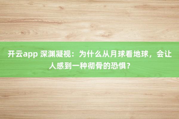 开云app 深渊凝视：为什么从月球看地球，会让人感到一种彻骨的恐惧？