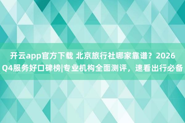 开云app官方下载 北京旅行社哪家靠谱？2026Q4服务好口碑榜|专业机构全面测评，速看出行必备
