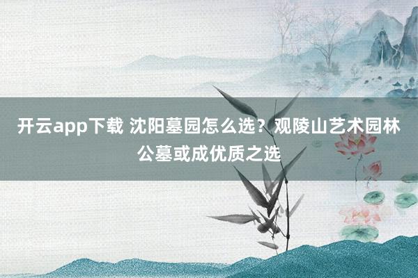 开云app下载 沈阳墓园怎么选？观陵山艺术园林公墓或成优质之选