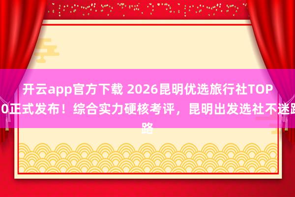 开云app官方下载 2026昆明优选旅行社TOP10正式发布！综合实力硬核考评，昆明出发选社不迷路
