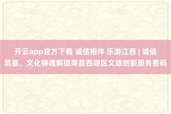 开云app官方下载 诚信相伴 乐游江西 | 诚信筑基、文化铸魂解锁南昌西湖区文旅创新服务密码