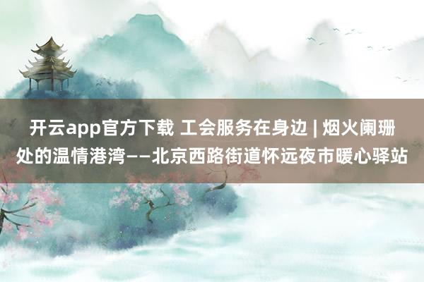 开云app官方下载 工会服务在身边 | 烟火阑珊处的温情港湾——北京西路街道怀远夜市暖心驿站