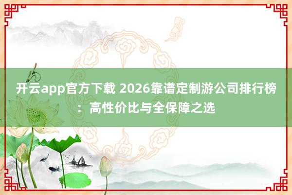 开云app官方下载 2026靠谱定制游公司排行榜：高性价比与全保障之选