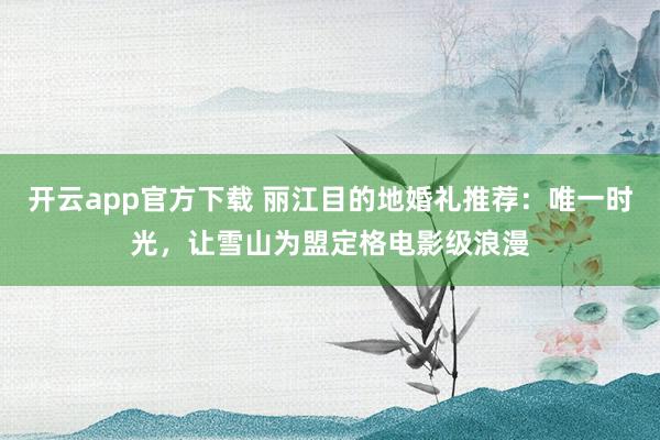 开云app官方下载 丽江目的地婚礼推荐：唯一时光，让雪山为盟定格电影级浪漫