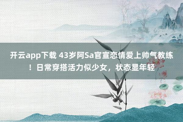 开云app下载 43岁阿Sa官宣恋情爱上帅气教练！日常穿搭活力似少女，状态显年轻