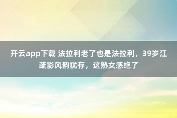 开云app下载 法拉利老了也是法拉利，39岁江疏影风韵犹存，这熟女感绝了