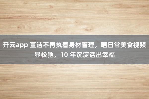 开云app 董洁不再执着身材管理，晒日常美食视频显松弛，10 年沉淀活出幸福