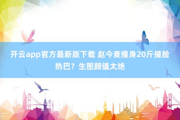 开云app官方最新版下载 赵今麦瘦身20斤撞脸热巴？生图颜值太绝