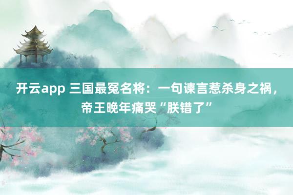 开云app 三国最冤名将：一句谏言惹杀身之祸，帝王晚年痛哭“朕错了”