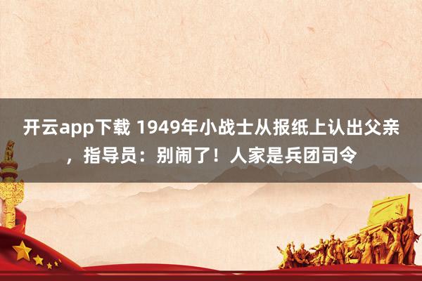 开云app下载 1949年小战士从报纸上认出父亲，指导员：别闹了！人家是兵团司令