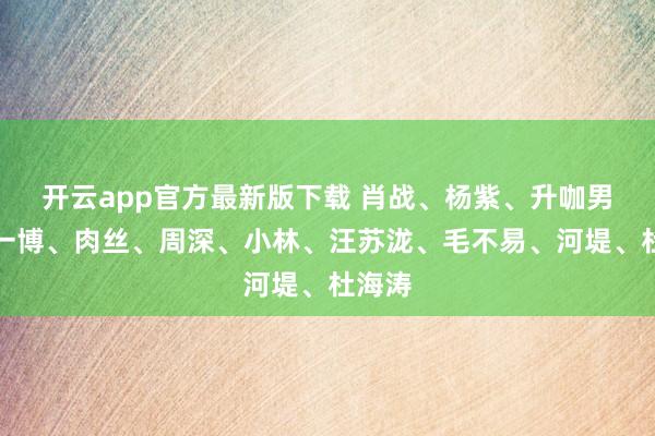 开云app官方最新版下载 肖战、杨紫、升咖男、王一博、肉丝、周深、小林、汪苏泷、毛不易、河堤、杜海涛