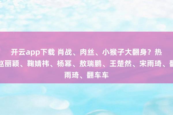 开云app下载 肖战、肉丝、小猴子大翻身？热巴、赵丽颖、鞠婧祎、杨幂、敖瑞鹏、王楚然、宋雨琦、翻车车