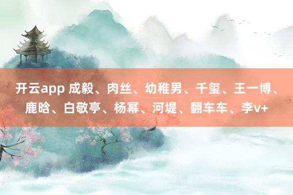 开云app 成毅、肉丝、幼稚男、千玺、王一博、鹿晗、白敬亭、杨幂、河堤、翻车车、李v+