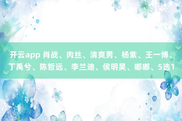 开云app 肖战、肉丝、清爽男、杨紫、王一博、丁禹兮、陈哲远、李兰迪、侯明昊、嘟嘟、5选1