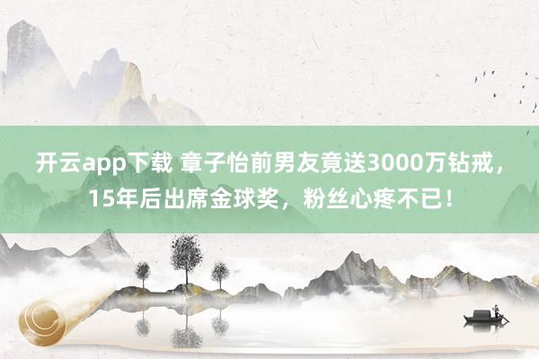 开云app下载 章子怡前男友竟送3000万钻戒，15年后出席金球奖，粉丝心疼不已！