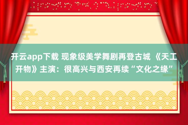 开云app下载 现象级美学舞剧再登古城 《天工开物》主演：很高兴与西安再续“文化之缘”