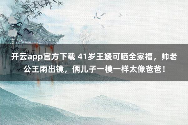 开云app官方下载 41岁王媛可晒全家福，帅老公王雨出镜，俩儿子一模一样太像爸爸！