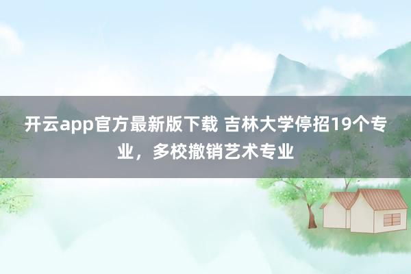 开云app官方最新版下载 吉林大学停招19个专业，多校撤销艺术专业
