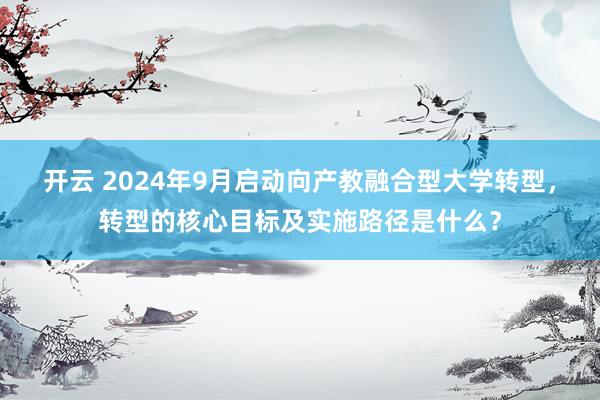 开云 2024年9月启动向产教融合型大学转型，转型的核心目标及实施路径是什么？