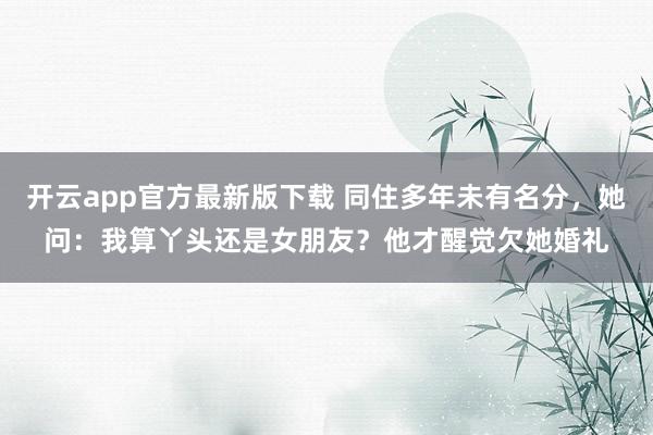 开云app官方最新版下载 同住多年未有名分，她问：我算丫头还是女朋友？他才醒觉欠她婚礼