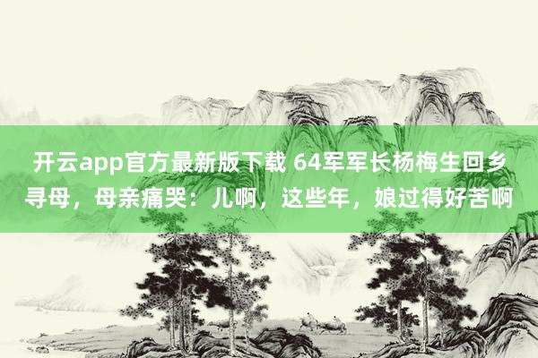 开云app官方最新版下载 64军军长杨梅生回乡寻母，母亲痛哭：儿啊，这些年，娘过得好苦啊