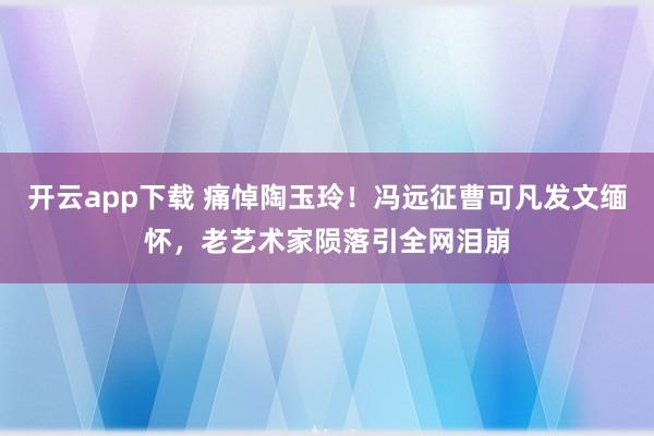 开云app下载 痛悼陶玉玲！冯远征曹可凡发文缅怀，老艺术家陨落引全网泪崩