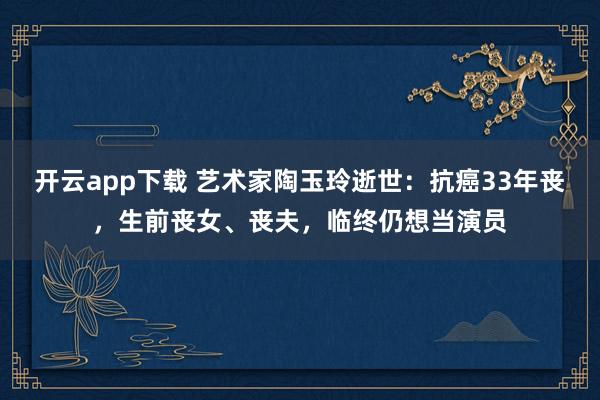 开云app下载 艺术家陶玉玲逝世：抗癌33年丧，生前丧女、丧夫，临终仍想当演员